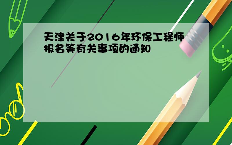 天津关于2016年环保工程师报名等有关事项的通知