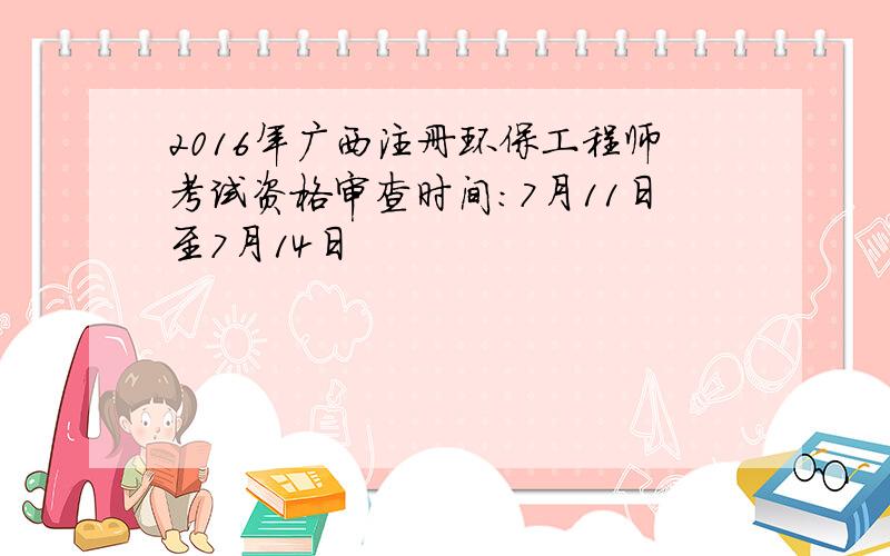 2016年广西注册环保工程师考试资格审查时间：7月11日至7月14日