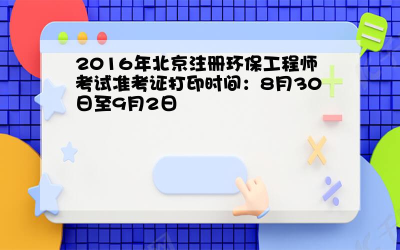 2016年北京注册环保工程师考试准考证打印时间：8月30日至9月2日