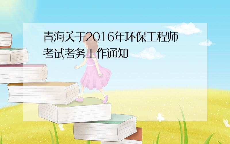 青海关于2016年环保工程师考试考务工作通知