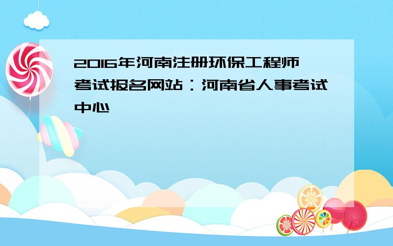 2016年河南注册环保工程师考试报名网站：河南省人事考试中心