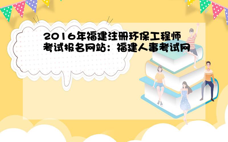 2016年福建注册环保工程师考试报名网站：福建人事考试网