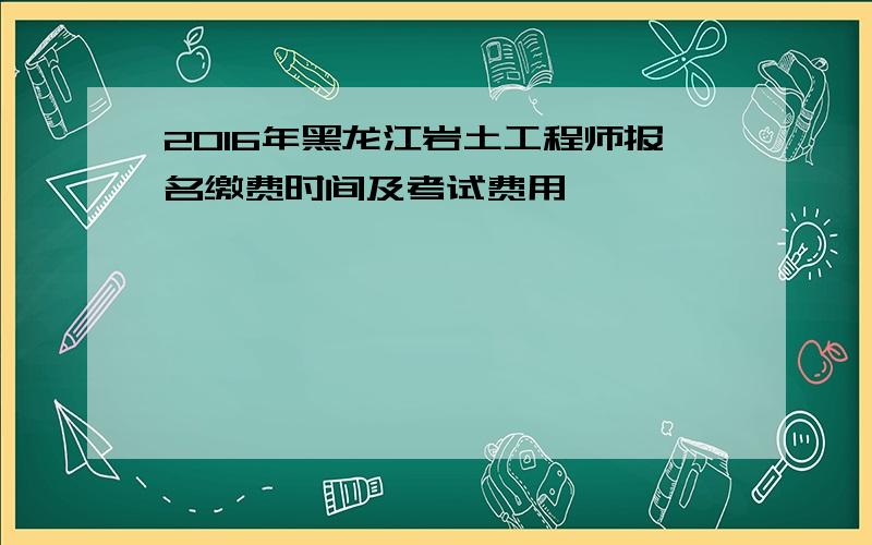 2016年黑龙江岩土工程师报名缴费时间及考试费用