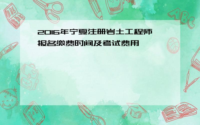 2016年宁夏注册岩土工程师报名缴费时间及考试费用