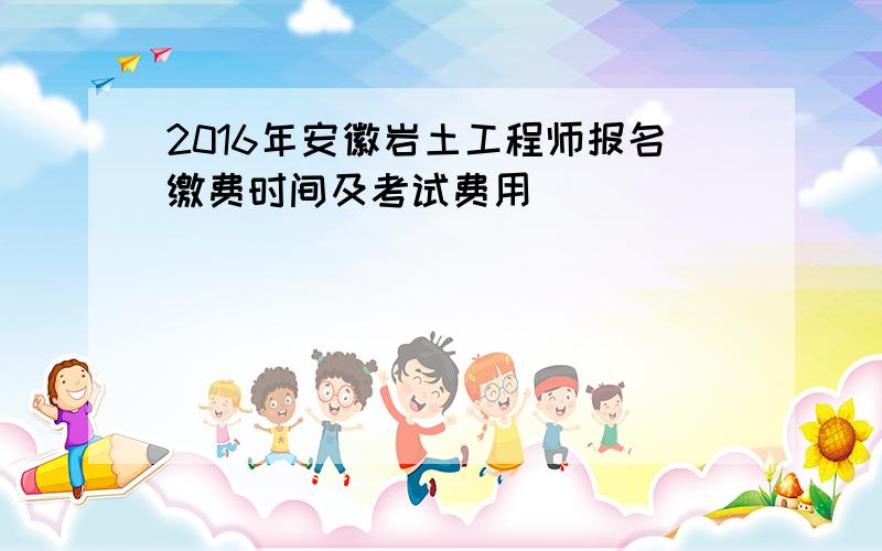 2016年安徽岩土工程师报名缴费时间及考试费用