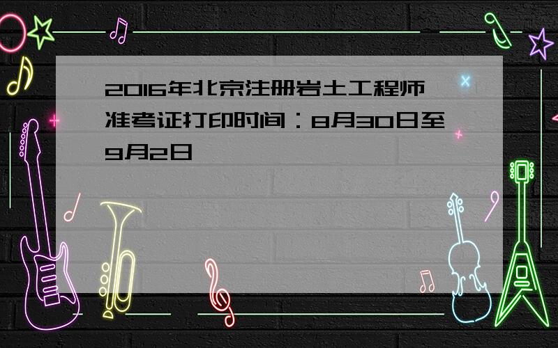 2016年北京注册岩土工程师准考证打印时间：8月30日至9月2日