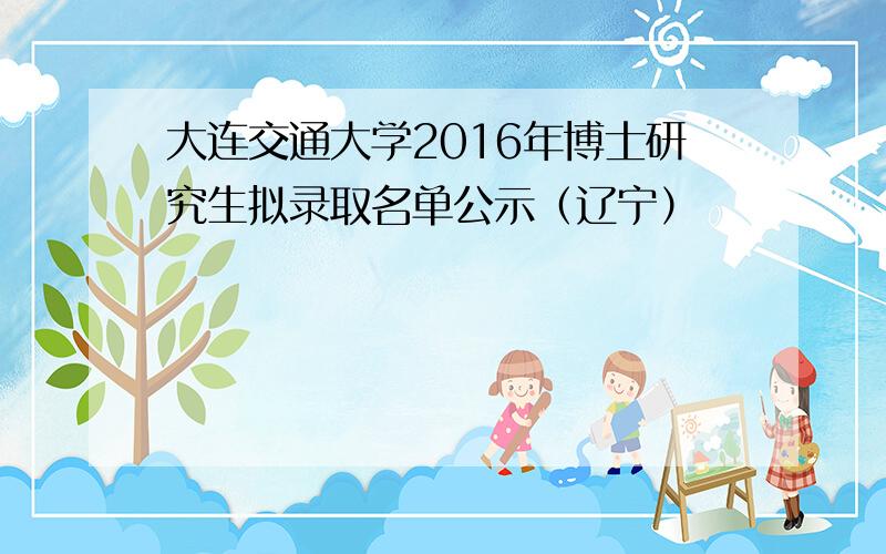 大连交通大学2016年博士研究生拟录取名单公示（辽宁）