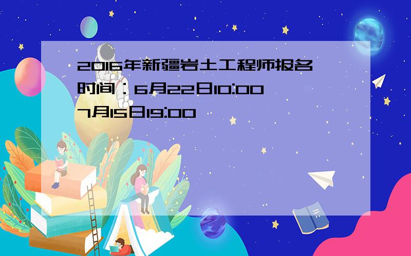 2016年新疆岩土工程师报名时间：6月22日10:00—7月15日19:00