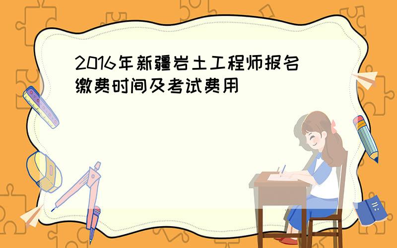 2016年新疆岩土工程师报名缴费时间及考试费用