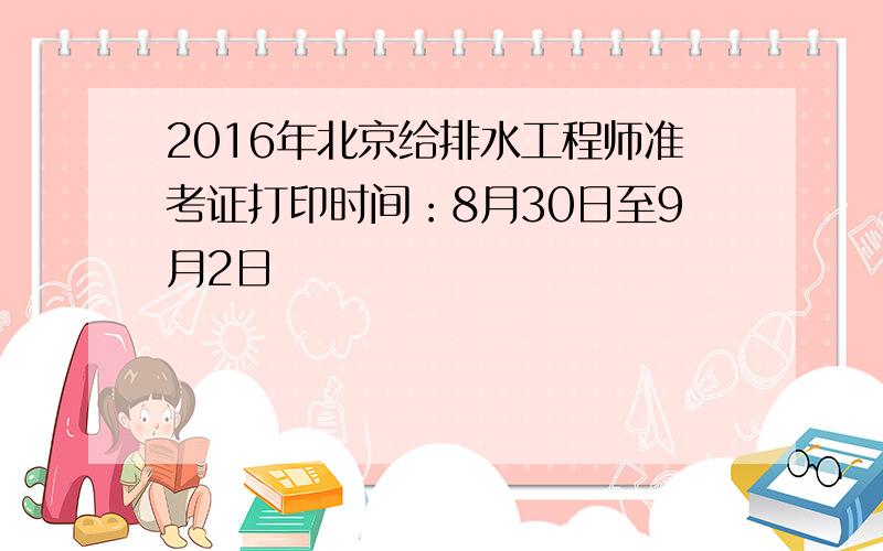 2016年北京给排水工程师准考证打印时间：8月30日至9月2日