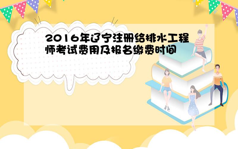 2016年辽宁注册给排水工程师考试费用及报名缴费时间