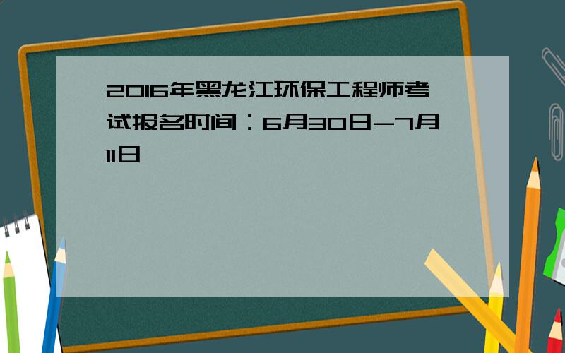 2016年黑龙江环保工程师考试报名时间：6月30日-7月11日