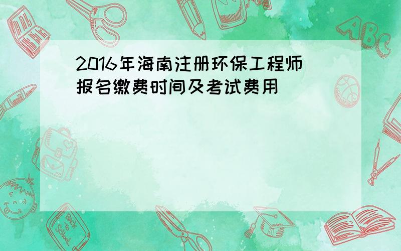 2016年海南注册环保工程师报名缴费时间及考试费用