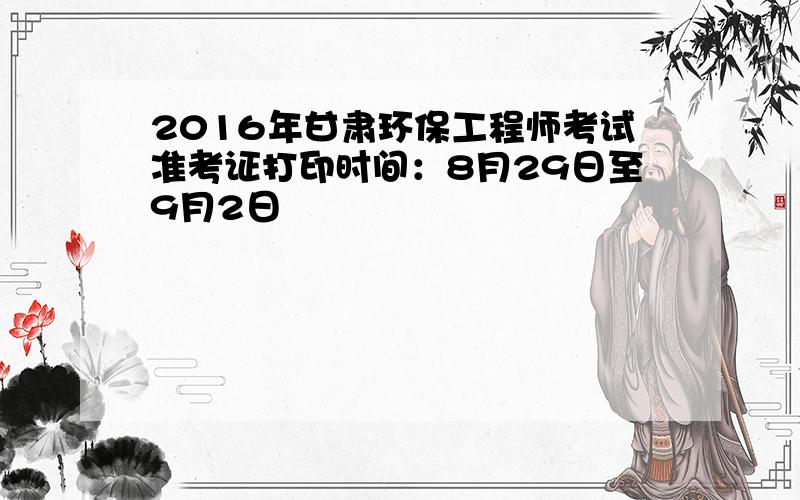 2016年甘肃环保工程师考试准考证打印时间：8月29日至9月2日