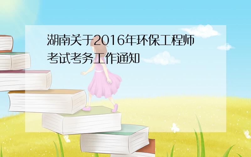 湖南关于2016年环保工程师考试考务工作通知