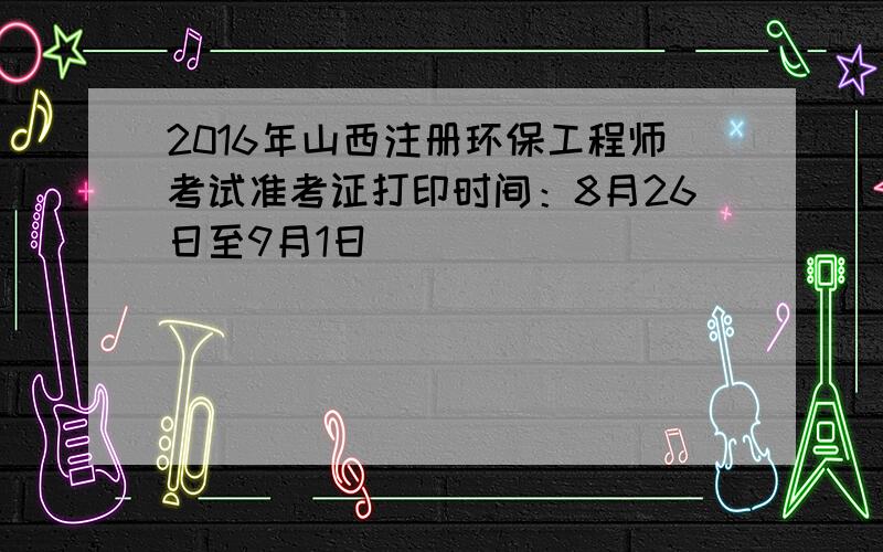 2016年山西注册环保工程师考试准考证打印时间：8月26日至9月1日