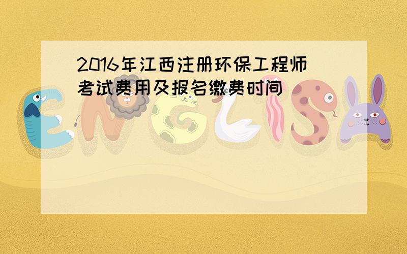 2016年江西注册环保工程师考试费用及报名缴费时间