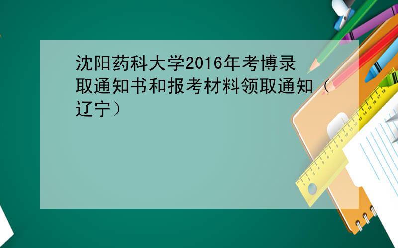 沈阳药科大学2016年考博录取通知书和报考材料领取通知（辽宁）