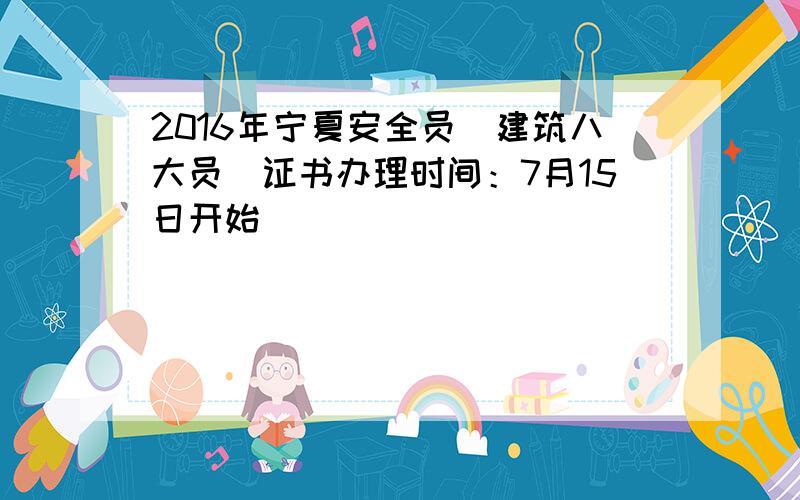 2016年宁夏安全员（建筑八大员）证书办理时间：7月15日开始