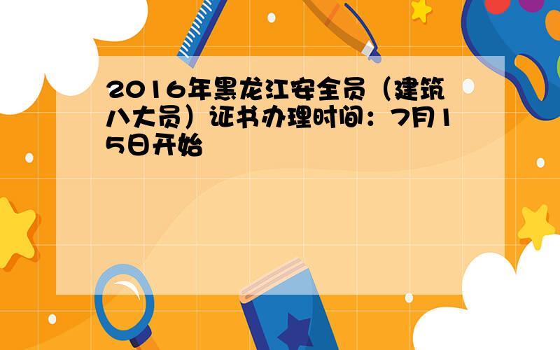 2016年黑龙江安全员（建筑八大员）证书办理时间：7月15日开始