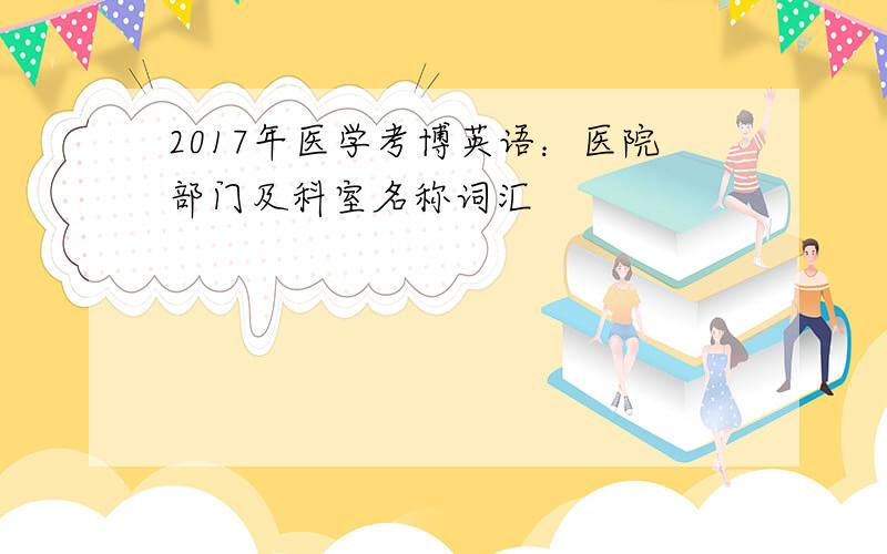 2017年医学考博英语：医院部门及科室名称词汇