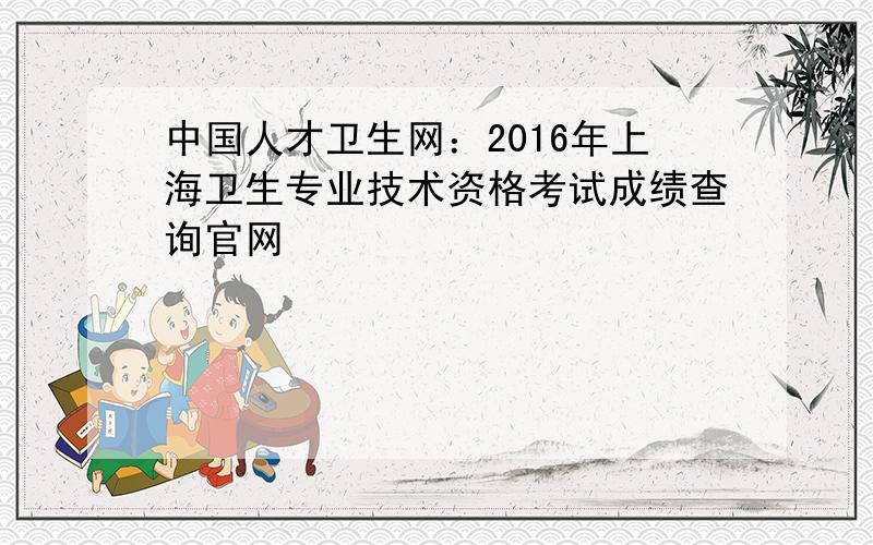 中国人才卫生网：2016年上海卫生专业技术资格考试成绩查询官网