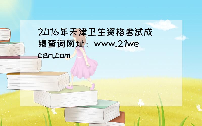 2016年天津卫生资格考试成绩查询网址：www.21wecan.com