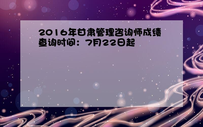 2016年甘肃管理咨询师成绩查询时间：7月22日起