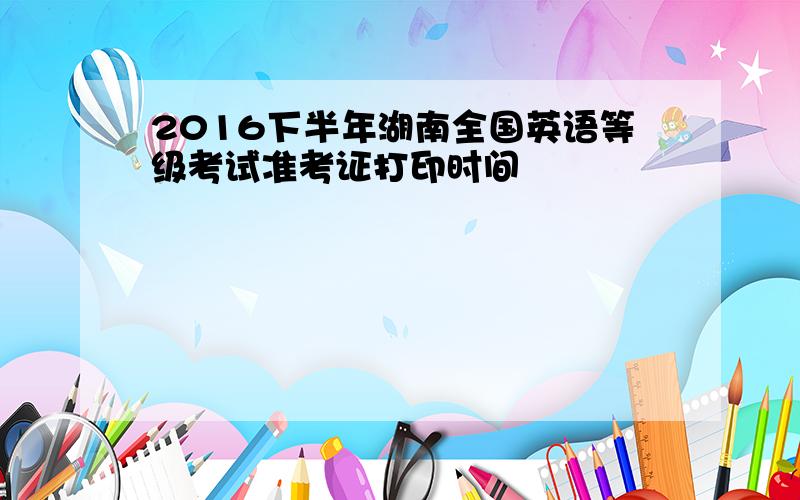 2016下半年湖南全国英语等级考试准考证打印时间