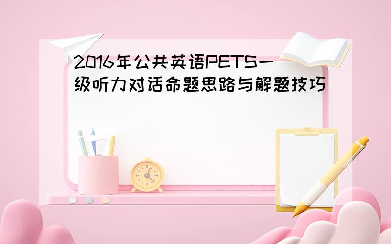 2016年公共英语PETS一级听力对话命题思路与解题技巧