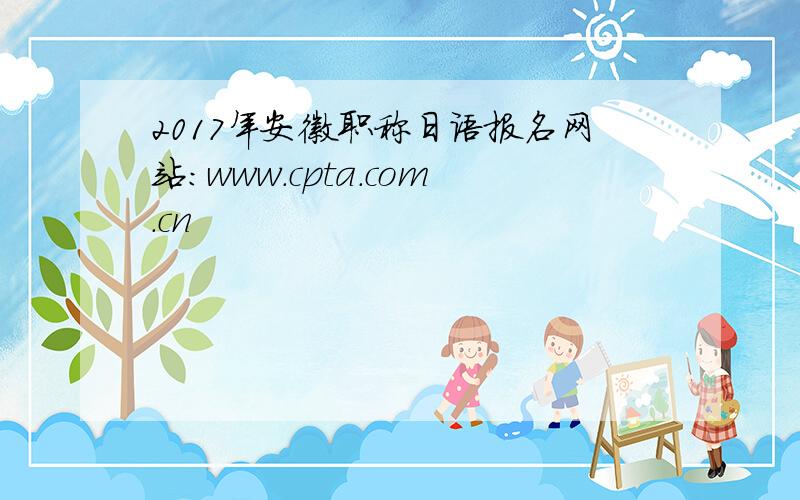 2017年安徽职称日语报名网站：www.cpta.com.cn