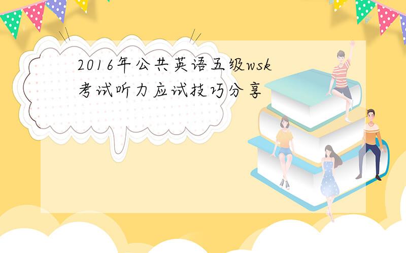 2016年公共英语五级wsk考试听力应试技巧分享