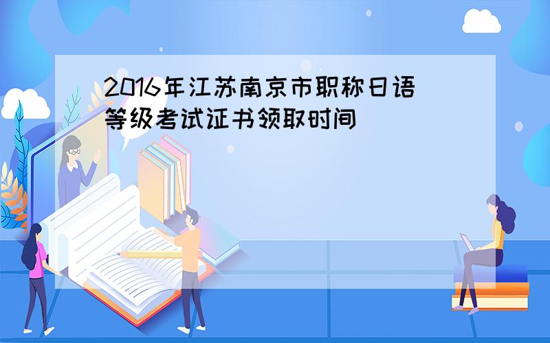 2016年江苏南京市职称日语等级考试证书领取时间