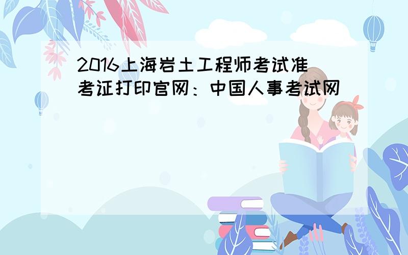 2016上海岩土工程师考试准考证打印官网：中国人事考试网