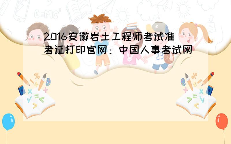 2016安徽岩土工程师考试准考证打印官网：中国人事考试网