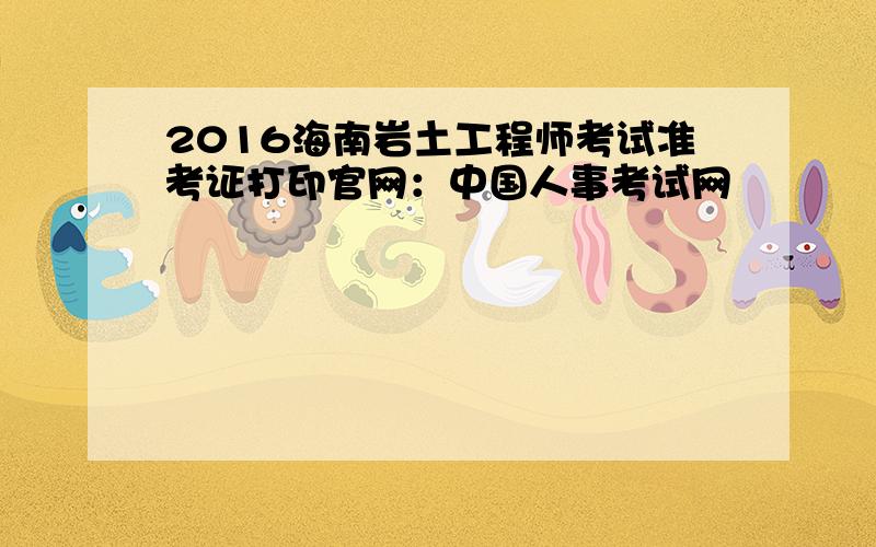 2016海南岩土工程师考试准考证打印官网：中国人事考试网