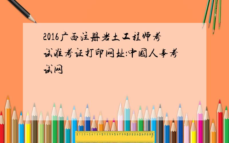 2016广西注册岩土工程师考试准考证打印网址：中国人事考试网