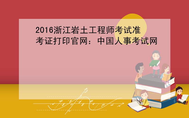 2016浙江岩土工程师考试准考证打印官网：中国人事考试网