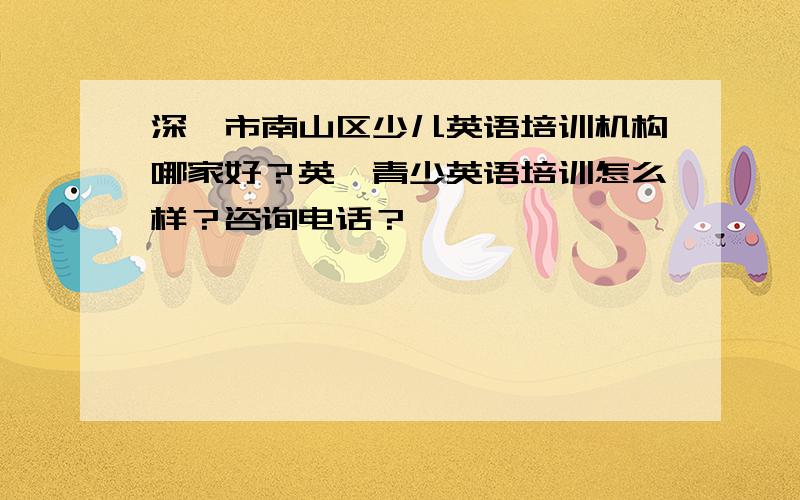 深圳市南山区少儿英语培训机构哪家好？英孚青少英语培训怎么样？咨询电话？