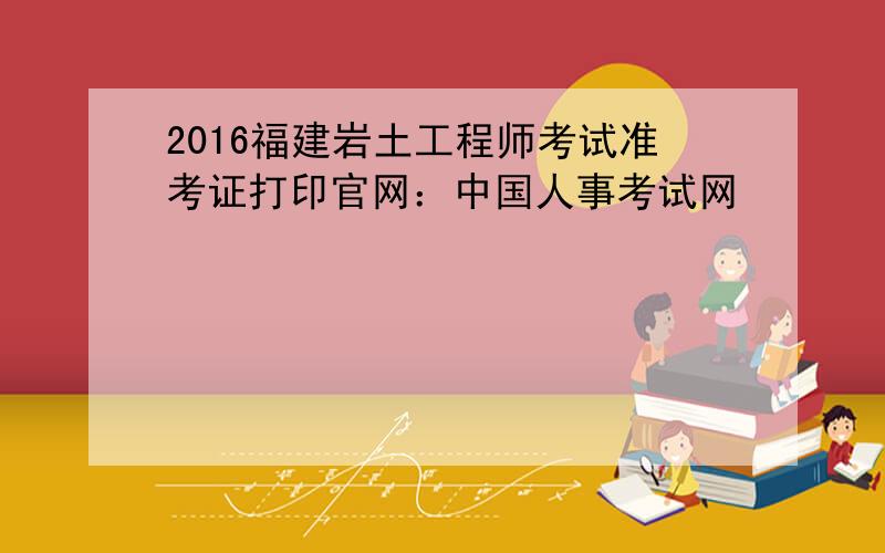 2016福建岩土工程师考试准考证打印官网：中国人事考试网