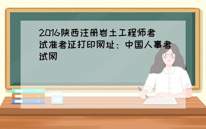 2016陕西注册岩土工程师考试准考证打印网址：中国人事考试网