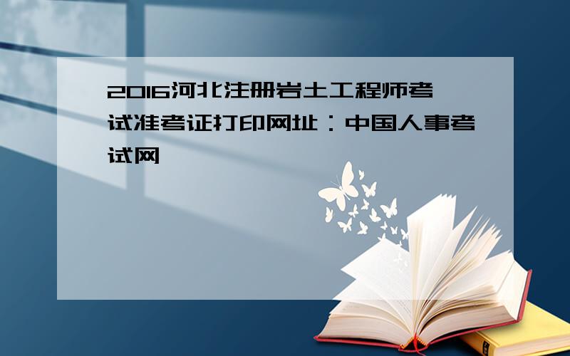 2016河北注册岩土工程师考试准考证打印网址：中国人事考试网