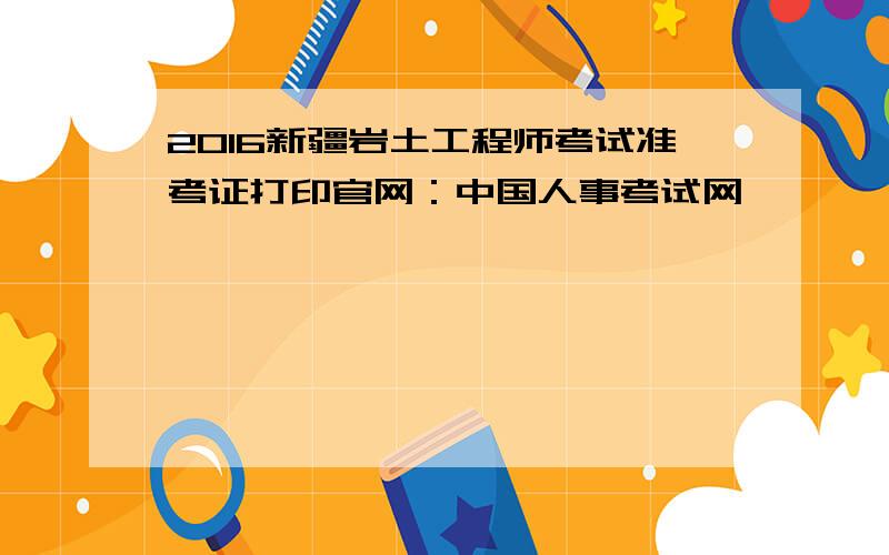 2016新疆岩土工程师考试准考证打印官网：中国人事考试网