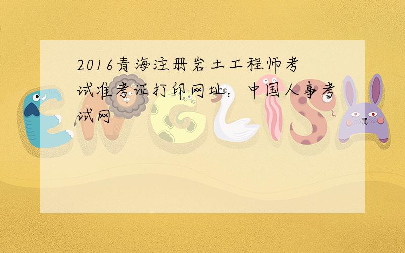 2016青海注册岩土工程师考试准考证打印网址：中国人事考试网