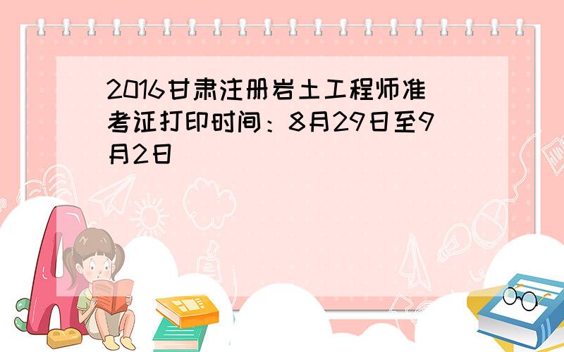 2016甘肃注册岩土工程师准考证打印时间：8月29日至9月2日