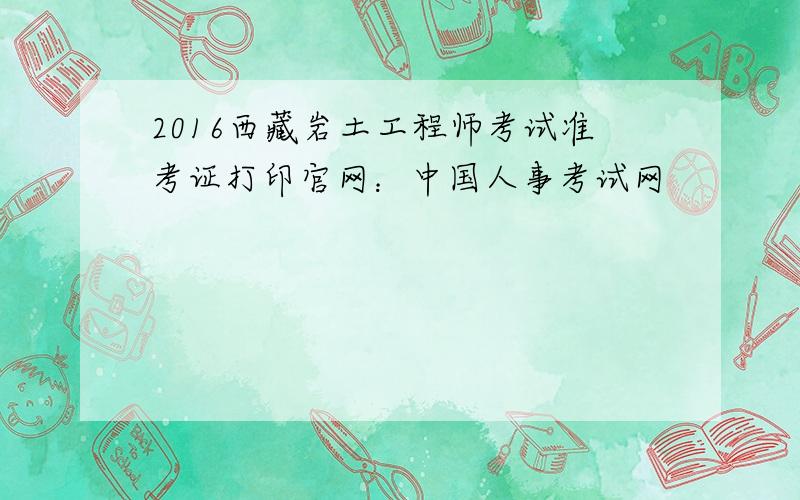 2016西藏岩土工程师考试准考证打印官网：中国人事考试网