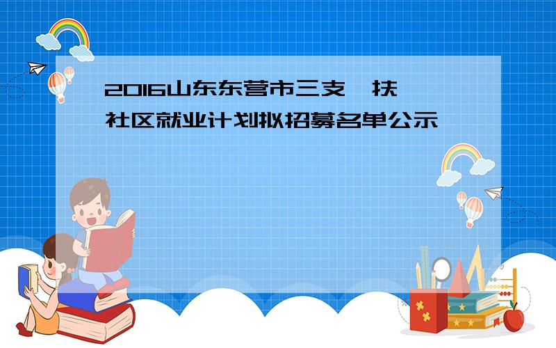 2016山东东营市三支一扶、社区就业计划拟招募名单公示