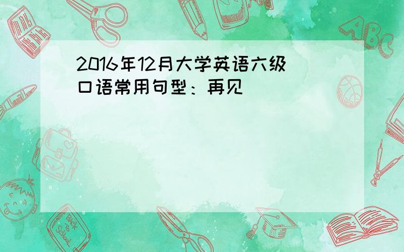 2016年12月大学英语六级口语常用句型：再见