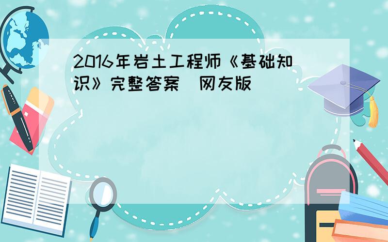 2016年岩土工程师《基础知识》完整答案(网友版)