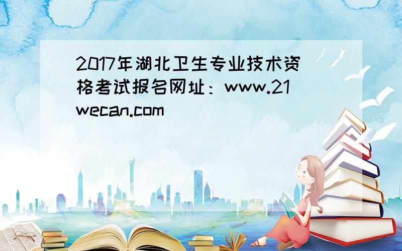 2017年湖北卫生专业技术资格考试报名网址：www.21wecan.com